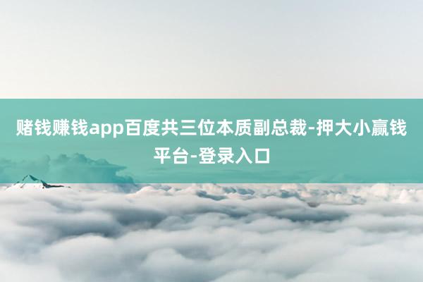 赌钱赚钱app百度共三位本质副总裁-押大小赢钱平台-登录入口