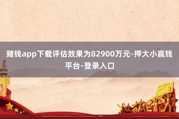 赌钱app下载评估效果为82900万元-押大小赢钱平台-登录入口