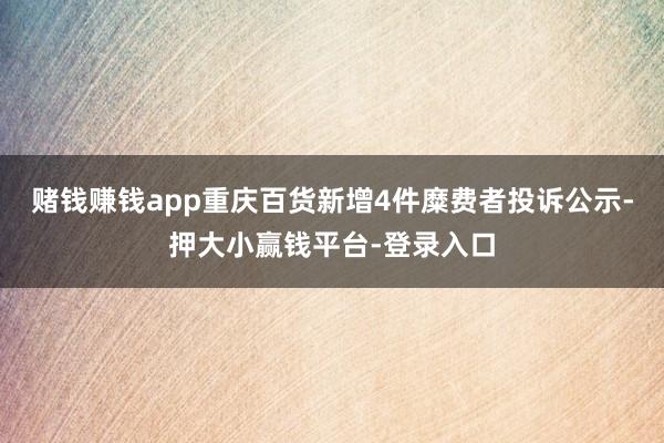 赌钱赚钱app重庆百货新增4件糜费者投诉公示-押大小赢钱平台-登录入口