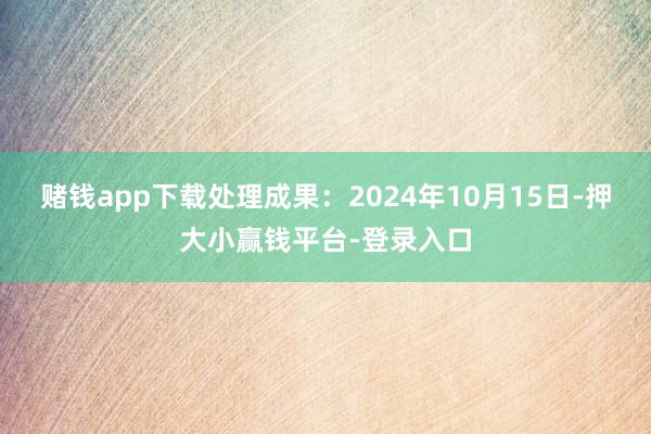 赌钱app下载处理成果：2024年10月15日-押大小赢钱平台-登录入口