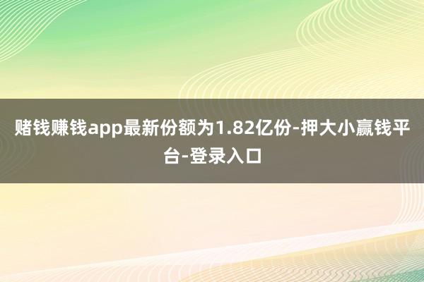 赌钱赚钱app最新份额为1.82亿份-押大小赢钱平台-登录入口