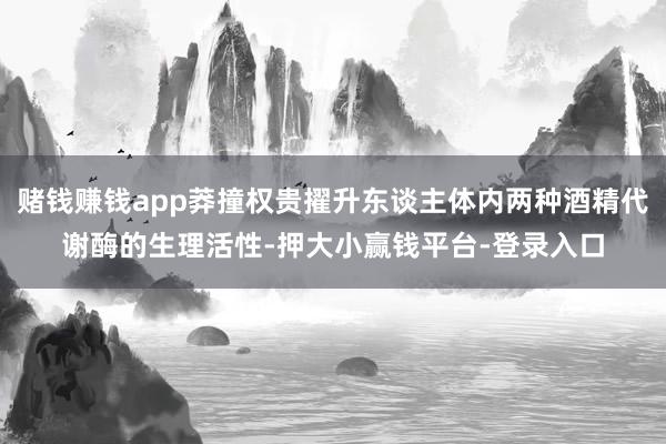 赌钱赚钱app莽撞权贵擢升东谈主体内两种酒精代谢酶的生理活性-押大小赢钱平台-登录入口