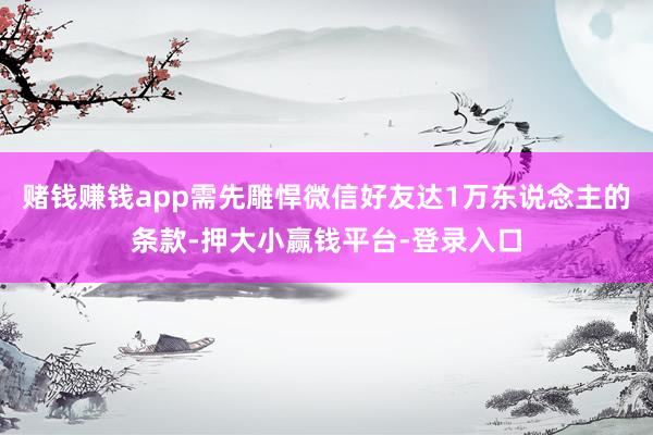 赌钱赚钱app需先雕悍微信好友达1万东说念主的条款-押大小赢钱平台-登录入口