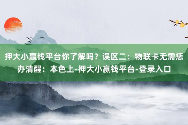 押大小赢钱平台你了解吗？误区二：物联卡无需惩办清醒：本色上-押大小赢钱平台-登录入口