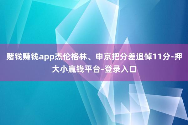 赌钱赚钱app杰伦格林、申京把分差追悼11分-押大小赢钱平台-登录入口