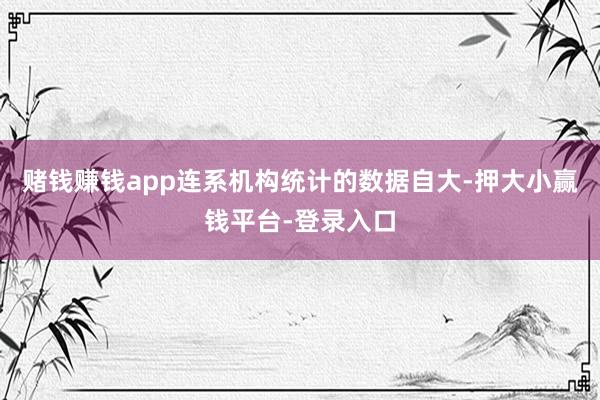 赌钱赚钱app连系机构统计的数据自大-押大小赢钱平台-登录入口