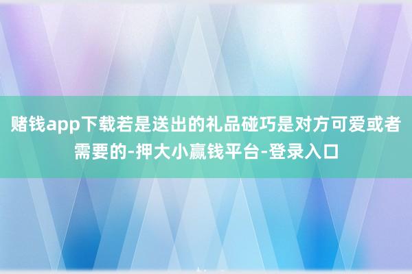 赌钱app下载若是送出的礼品碰巧是对方可爱或者需要的-押大小赢钱平台-登录入口