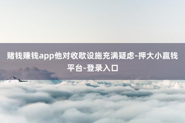 赌钱赚钱app他对收歇设施充满疑虑-押大小赢钱平台-登录入口