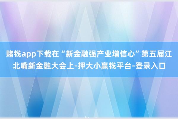 赌钱app下载在“新金融强产业增信心”第五届江北嘴新金融大会上-押大小赢钱平台-登录入口