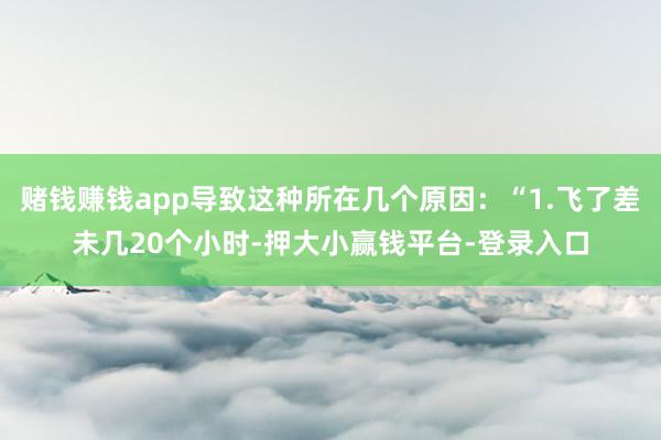 赌钱赚钱app导致这种所在几个原因：“1.飞了差未几20个小时-押大小赢钱平台-登录入口