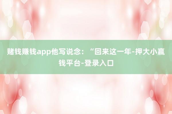 赌钱赚钱app他写说念：“回来这一年-押大小赢钱平台-登录入口