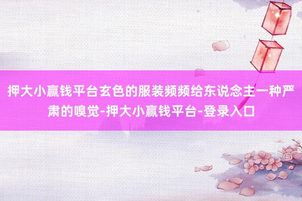押大小赢钱平台玄色的服装频频给东说念主一种严肃的嗅觉-押大小赢钱平台-登录入口