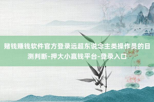 赌钱赚钱软件官方登录远超东说念主类操作员的目测判断-押大小赢钱平台-登录入口