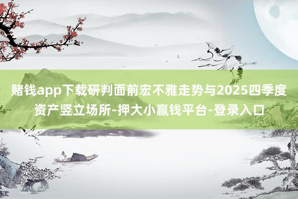 赌钱app下载研判面前宏不雅走势与2025四季度资产竖立场所-押大小赢钱平台-登录入口