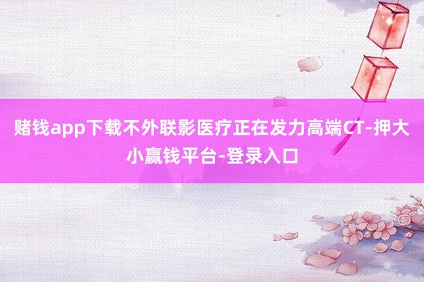 赌钱app下载不外联影医疗正在发力高端CT-押大小赢钱平台-登录入口