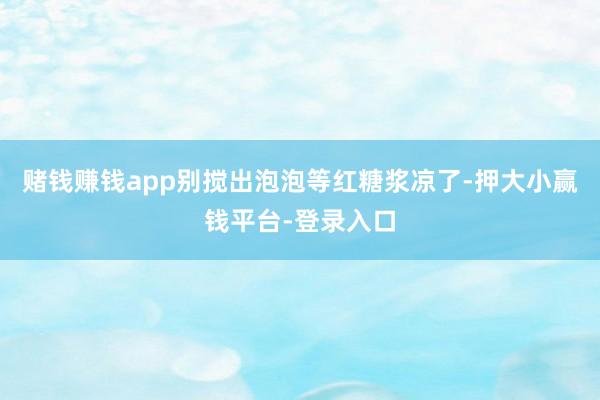 赌钱赚钱app别搅出泡泡等红糖浆凉了-押大小赢钱平台-登录入口