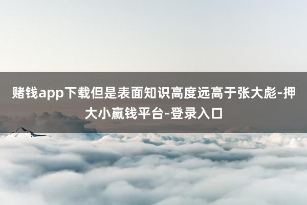 赌钱app下载但是表面知识高度远高于张大彪-押大小赢钱平台-登录入口