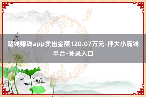 赌钱赚钱app卖出金额120.07万元-押大小赢钱平台-登录入口
