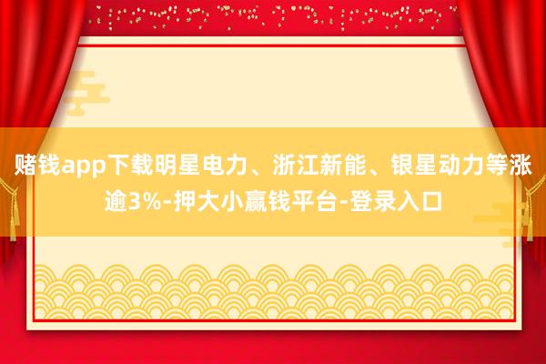 赌钱app下载明星电力、浙江新能、银星动力等涨逾3%-押大小赢钱平台-登录入口
