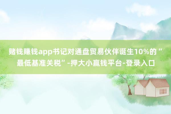 赌钱赚钱app书记对通盘贸易伙伴诞生10%的“最低基准关税”-押大小赢钱平台-登录入口